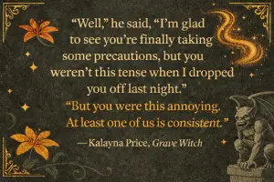 "Well" he said, "I'm glad to see you're finally taking some precautions, but you weren't this tense when I dropped you off last night" "But you were this annoying. At least one of us is consistent"